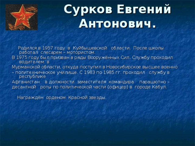 Сурков Евгений Антонович.    Родился в 1957 году  в  Куйбышевской   области.  После школы работал  слесарем – мотористом. В 1975 году был призван в ряды Вооружённых Сил. Службу проходил водителем  в Мурманской области, откуда поступил в Новосибирское высшее военно – политехническое училище. С 1983 по 1985 гг. проходил   службу в республике Афганистан    в должности  заместителя  командира    парашютно – десантной   роты по политической части (офицер) в  городе Кабул.   Награждён  орденом  Красной звезды.