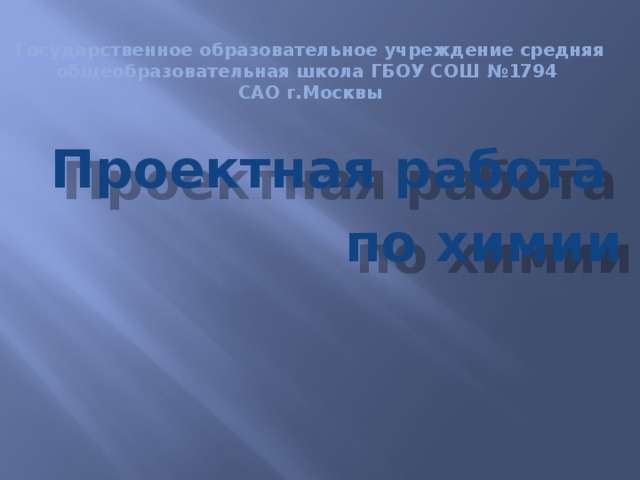 Государственное образовательное учреждение средняя общеобразовательная школа ГБОУ СОШ №1794  САО г.Москвы  Проектная работа  по химии