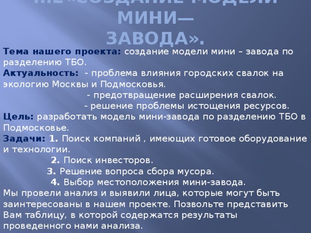 II.2«Создание модели мини—  завода». Тема нашего проекта:  создание модели мини – завода по разделению ТБО.  Актуальность:  - проблема влияния городских свалок на экологию Москвы и Подмосковья.  - предотвращение расширения свалок.  - решение проблемы истощения ресурсов.  Цель: разработать модель мини-завода по разделению ТБО в Подмосковье.  Задачи: 1. Поиск компаний , имеющих готовое оборудование и технологии.  2. Поиск инвесторов.   3. Решение вопроса сбора мусора.  4. Выбор местоположения мини-завода. Мы провели анализ и выявили лица, которые могут быть заинтересованы в нашем проекте. Позвольте представить Вам таблицу, в которой содержатся результаты проведенного нами анализа.