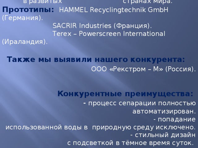 Мы исследовали прототипы заводов, находящихся в развитых странах мира. Прототипы:  HAMMEL Recyclingtechnik GmbH (Германия).  SACRIR Industries (Франция).  Terex – Powerscreen International (Ираландия).   Также мы выявили нашего конкурента: ООО «Рекстром – М» (Россия).    Конкурентные преимущества: - процесс сепарации полностью автоматизирован.  - попадание использованной воды в природную среду исключено.  - стильный дизайн с подсветкой в тёмное время суток.