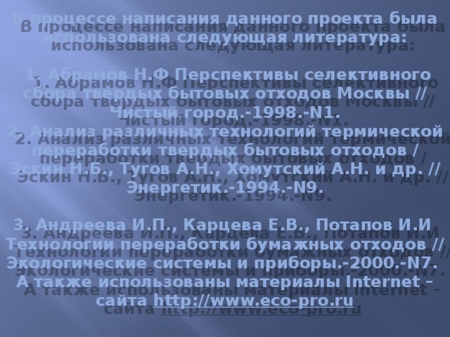 В процессе написания данного проекта была использована следующая литература:   1. Абрамов Н.Ф Перспективы селективного сбора твердых бытовых отходов Москвы // Чистый город.-1998.-N1.  2. Анализ различных технологий термической переработки твердых бытовых отходов / Эскин Н.Б., Тугов А.Н., Хомутский А.Н. и др. // Энергетик.-1994.-N9.   3. Андреева И.П., Карцева Е.В., Потапов И.И Технологии переработки бумажных отходов // Экологические системы и приборы.-2000.-N7.  А также использованы материалы Internet – сайта http://www.eco-pro.ru