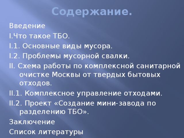 Содержание. Введение I.Что такое ТБО. I.1. Основные виды мусора. I.2. Проблемы мусорной свалки. II. Схема работы по комплексной санитарной очистке Москвы от твердых бытовых отходов. II.1. Комплексное управление отходами. II.2. Проект «Создание мини-завода по разделению ТБО». Заключение Список литературы