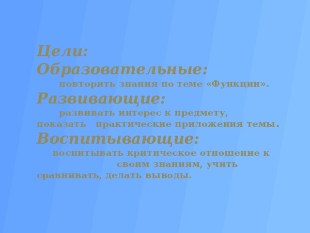 Цели:  Образовательные:   повторить знания по теме «Функции».  Развивающие:   развивать интерес к предмету, показать практические приложения темы .  Воспитывающие:  воспитывать критическое отношение к своим знаниям, учить сравнивать, делать выводы.