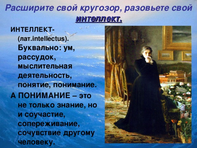 Расширите свой кругозор, разовьете свой интеллект.    ИНТЕЛЛЕКТ-(лат. intellectus) . Буквально: ум, рассудок, мыслительная деятельность, понятие, понимание. А ПОНИМАНИЕ – это не только знание, но и соучастие, сопереживание, сочувствие другому человеку.