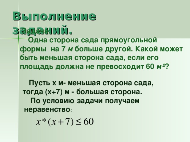 Выполнение заданий.  Задача:  Одна сторона сада прямоугольной формы на 7 м больше другой. Какой может быть меньшая сторона сада, если его площадь должна не превосходит 60 м ² ?   Пусть х м- меньшая сторона сада, тогда (х+7) м - большая сторона.  По условию задачи получаем неравенство :