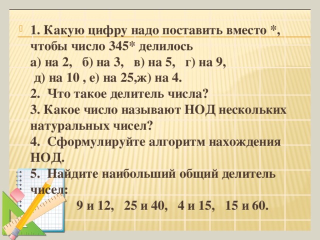 1. Какую цифру надо поставить вместо *, чтобы число 345* делилось  а) на 2, б) на 3, в) на 5, г) на 9,  д) на 10 , е) на 25,ж) на 4.  2. Что такое делитель числа?  3. Какое число называют НОД нескольких натуральных чисел?  4. Сформулируйте алгоритм нахождения НОД.  5.  Найдите наибольший общий делитель чисел:  9 и 12, 25 и 40, 4 и 15, 15 и 60.