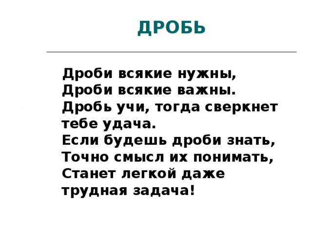 ДРОБЬ  Дроби всякие нужны,  Дроби всякие важны.  Дробь учи, тогда сверкнет тебе удача.  Если будешь дроби знать,  Точно смысл их понимать,  Станет легкой даже трудная задача!