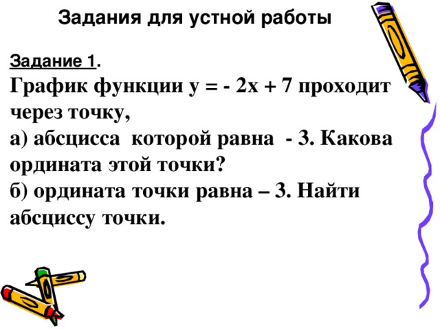 Задания для устной работы Задание 1 . График функции у = - 2х + 7 проходит через точку, а) абсцисса которой равна - 3. Какова ордината этой точки? б) ордината точки равна – 3. Найти абсциссу точки.