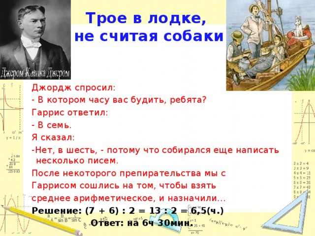 Трое в лодке,  не считая собаки Джордж спросил: - В котором часу вас будить, ребята? Гаррис ответил: - В семь. Я сказал: -Нет, в шесть, - потому что собирался еще написать несколько писем. После некоторого препирательства мы с Гаррисом сошлись на том, чтобы взять среднее арифметическое, и назначили… Решение: (7 + 6) : 2 = 13 : 2 = 6,5(ч.) Ответ: на 6ч 30мин.