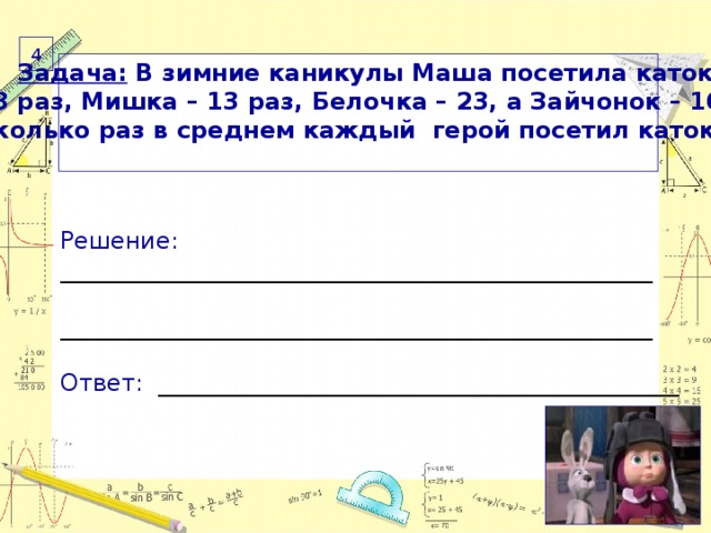 4  Задача: В зимние каникулы Маша посетила каток 28 раз, Мишка – 13 раз, Белочка – 23, а Зайчонок – 16. Сколько раз в среднем каждый герой посетил каток? Решение: __________________________________________________ __________________________________________________ Ответ: ____________________________________________