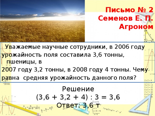 Письмо № 2  Семенов Е. П.  Агроном    Уважаемые научные сотрудники, в 2006 году урожайность поля составила 3,6 тонны, пшеницы, в 2007 году 3,2 тонны, в 2008 году 4 тонны. Чему равна средняя урожайность данного поля? Решение (3,6 + 3,2 + 4) : 3 = 3,6 Ответ: 3,6 т