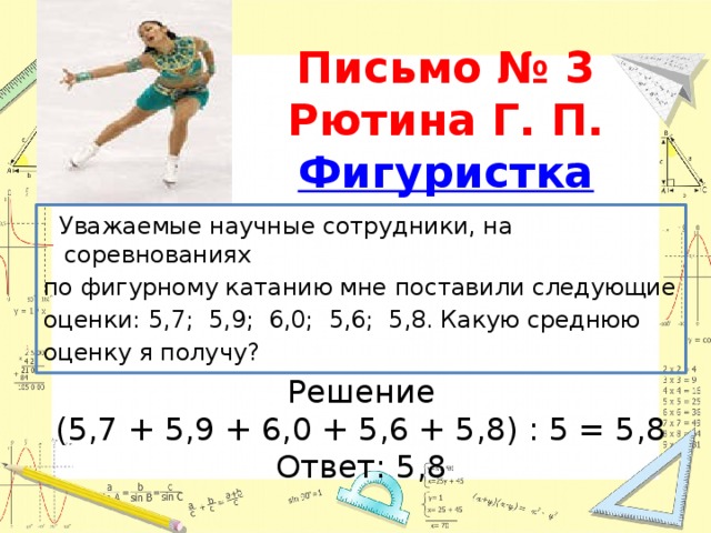 Письмо № 3  Рютина Г. П.  Фигуристка   Уважаемые научные сотрудники, на соревнованиях по фигурному катанию мне поставили следующие оценки: 5,7; 5,9; 6,0; 5,6; 5,8. Какую среднюю оценку я получу? Решение (5,7 + 5,9 + 6,0 + 5,6 + 5,8) : 5 = 5,8 Ответ: 5,8