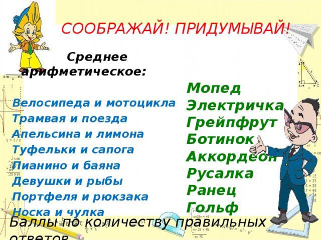 CООБРАЖАЙ! ПРИДУМЫВАЙ!    Среднее арифметическое:  Велосипеда и мотоцикла Трамвая и поезда Апельсина и лимона Туфельки и сапога Пианино и баяна Девушки и рыбы Портфеля и рюкзака Носка и чулка Мопед Электричка Грейпфрут Ботинок Аккордеон Русалка Ранец Гольф Баллы по количеству правильных ответов