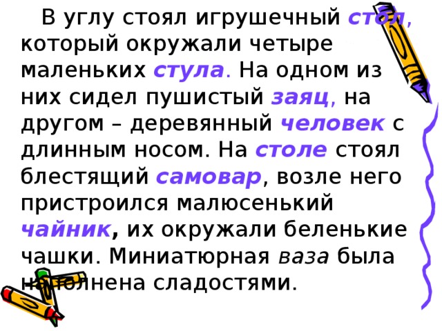 В углу стоял игрушечный стол , который окружали четыре маленьких стула . На одном из них сидел пушистый заяц , на другом – деревянный человек  с длинным носом. На столе  стоял блестящий самовар , возле него пристроился малюсенький чайник , их окружали беленькие чашки. Миниатюрная ваза была наполнена сладостями.