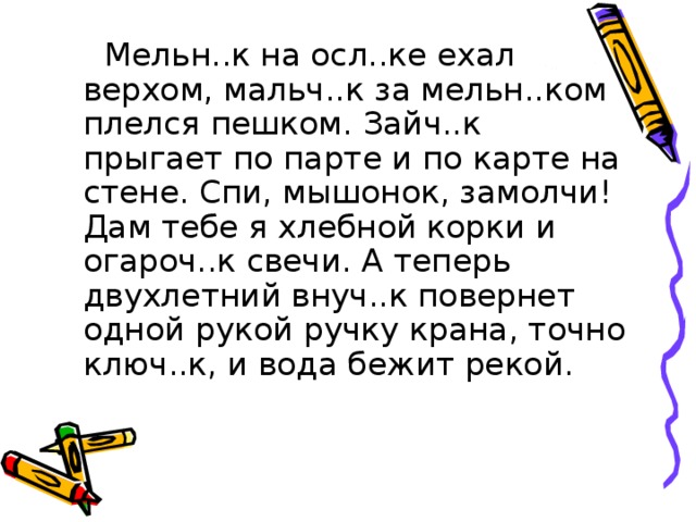 Мельн..к на осл..ке ехал верхом, мальч..к за мельн..ком плелся пешком. Зайч..к прыгает по парте и по карте на стене. Спи, мышонок, замолчи! Дам тебе я хлебной корки и огароч..к свечи. А теперь двухлетний внуч..к повернет одной рукой ручку крана, точно ключ..к, и вода бежит рекой.