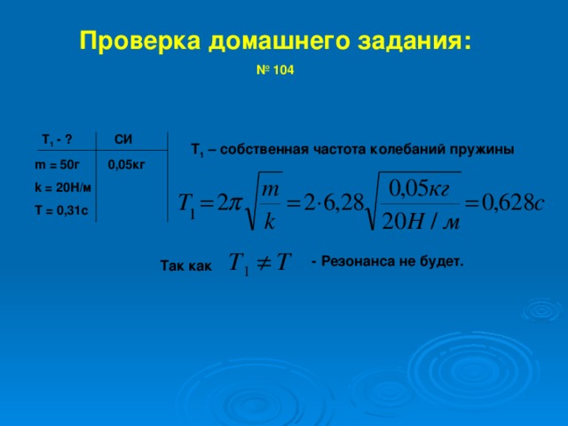 Проверка домашнего задания: № 104    Т 1 - ?   C И m  =  50 г 0,05кг k = 20 Н/м T = 0,31c Т 1 – собственная частота колебаний пружины    - Резонанса не будет. Так как