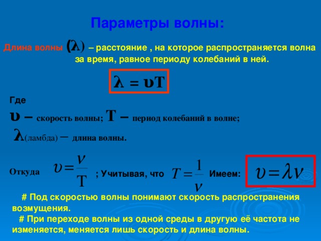 Параметры волны: Длина волны  ( λ ) – расстояние , на которое распространяется волна    за время, равное периоду колебаний в ней. λ = υ T Где  υ – скорость волны; Т – период колебаний в волне;    λ (ламбда) – длина волны.  Откуда ; Учитывая, что Имеем:  # Под скоростью волны понимают скорость распространения возмущения.   # При переходе волны из одной среды в другую её частота не изменяется, меняется лишь скорость и длина волны.