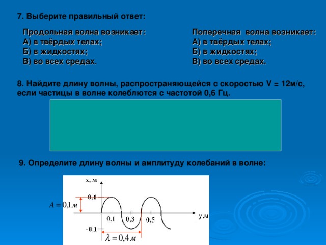 7. Выберите правильный ответ: Продольная волна возникает: А) в твёрдых телах; Б) в жидкостях; В) во всех средах . Поперечная волна возникает: А) в твёрдых телах; Б) в жидкостях; В) во всех средах.  8. Найдите длину волны, распространяющейся с скоростью V = 12м/с, если частицы в волне колеблются с частотой 0,6 Гц.     Решение:  9 . Определите длину волны и амплитуду колебаний в волне: