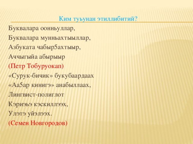 Ким туьунан этиллибитий? Буквалара оонньуллар, Буквалара мунньахтыыллар, Азбуката чабыр5ахтыыр, Аччыгыйа абырыыр (Петр Тобуруокап) «Сурук-бичик» букубаардаах «Аа5ар кинигэ» анабыллаах, Лингвист-полиглот Кэриэьэ кэскиллээх, Улэтэ уйэлээх. (Семен Новгородов)