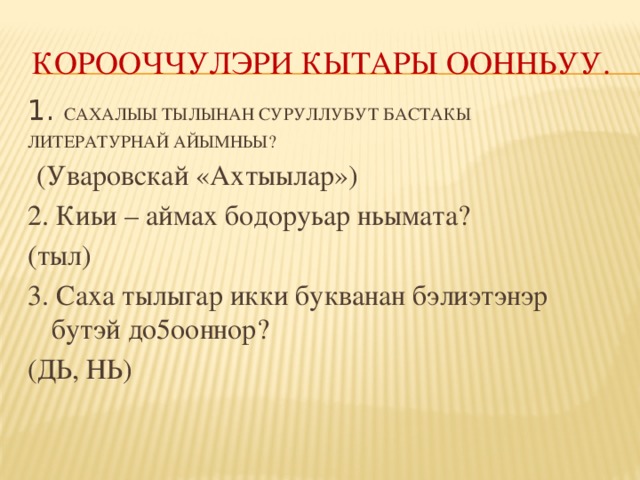 КОРООЧЧУЛЭРИ КЫТАРЫ ООННЬУУ. 1. САХАЛЫЫ ТЫЛЫНАН СУРУЛЛУБУТ БАСТАКЫ ЛИТЕРАТУРНАЙ АЙЫМНЬЫ?  (Уваровскай «Ахтыылар») 2. Киьи – аймах бодоруьар ньымата? (тыл) 3. Саха тылыгар икки букванан бэлиэтэнэр бутэй до5ооннор? (ДЬ, НЬ)