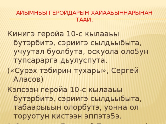 Айымньы геройдарын хайааьыннарынан таай. Кинигэ геройа 10-с кылааьы бутэрбитэ, сэриигэ сылдьыбыта, учуутал буолбута, оскуола оло5ун тупсарарга дьулуспута. («Сурэх тэбирин тухары», Сергей Аласов) Кэпсээн геройа 10-с кылааьы бутэрбитэ, сэриигэ сылдьыбыта, табаарыьын олорбутэ, уонна ол торуотун кистээн эппэтэ5э. («От урэххэ» Дмитрий Тытыгынаев)