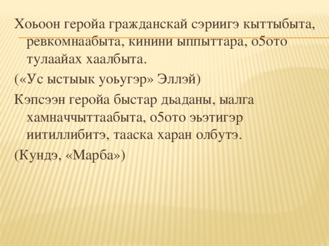 Хоьоон геройа гражданскай сэриигэ кыттыбыта, ревкомнаабыта, кинини ыппыттара, о5ото тулаайах хаалбыта. («Ус ыстыык уоьугэр» Эллэй) Кэпсээн геройа быстар дьаданы, ыалга хамначчыттаабыта, о5ото эьэтигэр иитиллибитэ, тааска харан олбутэ. (Кундэ, «Марба»)