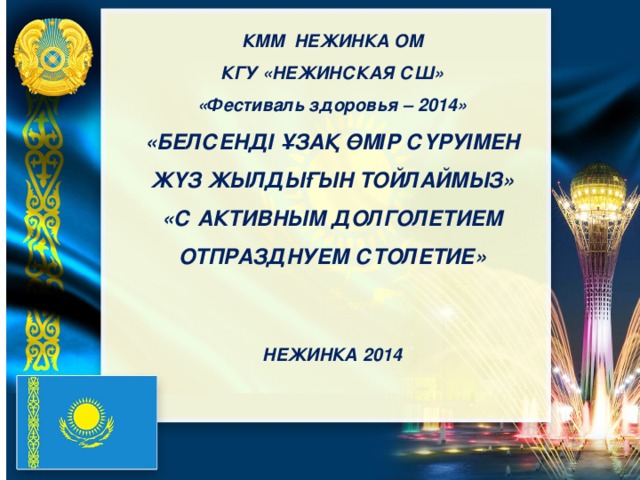 КММ НЕЖИНКА ОМ КГУ «НЕЖИНСКАЯ СШ» «Фестиваль здоровья – 2014» «БЕЛСЕНДІ ҰЗАҚ ӨМІР СҮРУІМЕН ЖҮЗ ЖЫЛДЫҒЫН ТОЙЛАЙМЫЗ» «С АКТИВНЫМ ДОЛГОЛЕТИЕМ ОТПРАЗДНУЕМ СТОЛЕТИЕ»   НЕЖИНКА 2014