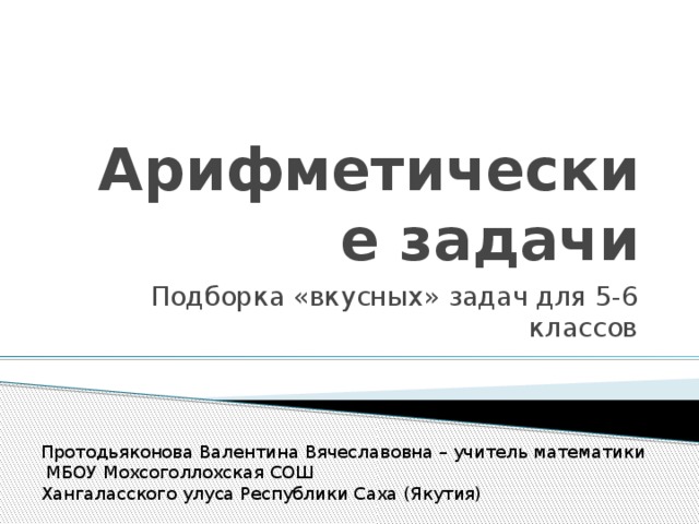 Арифметические задачи Подборка «вкусных» задач для 5-6 классов Протодьяконова Валентина Вячеславовна – учитель математики  МБОУ Мохсоголлохская СОШ Хангаласского улуса Республики Саха (Якутия)