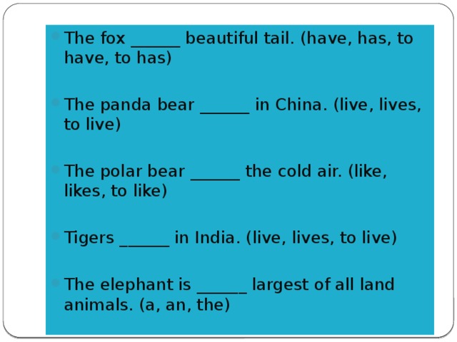 The fox ______ beautiful tail. (have, has, to have, to has) The panda bear ______ in China. (live, lives, to live) The polar bear ______ the cold air. (like, likes, to like) Tigers ______ in India. (live, lives, to live) The elephant is ______ largest of all land animals. (a, an, the)