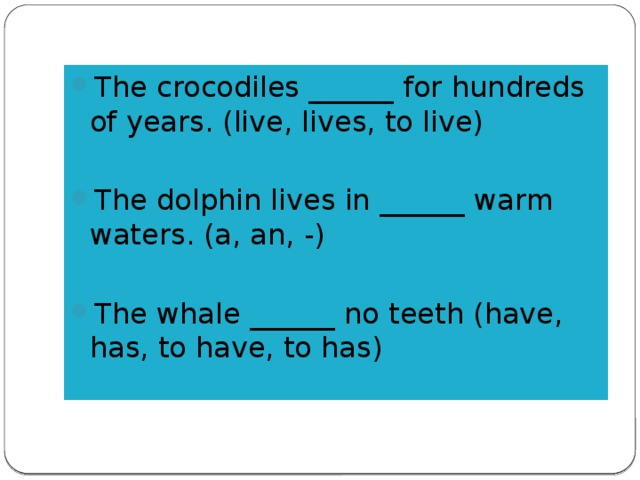 The crocodiles ______ for hundreds of years. (live, lives, to live) The dolphin lives in ______ warm waters. (a, an, -) The whale ______ no teeth (have, has, to have, to has)