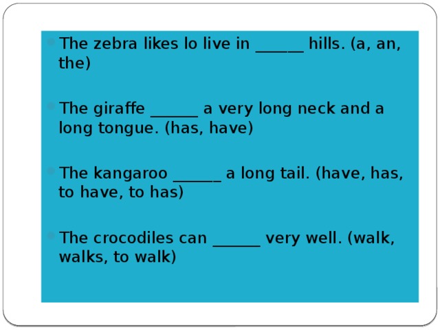 The zebra likes lo live in ______ hills. (a, an, the) The giraffe ______ a very long neck and a long tongue. (has, have) The kangaroo ______ a long tail. (have, has, to have, to has) The crocodiles can ______ very well. (walk, walks, to walk)