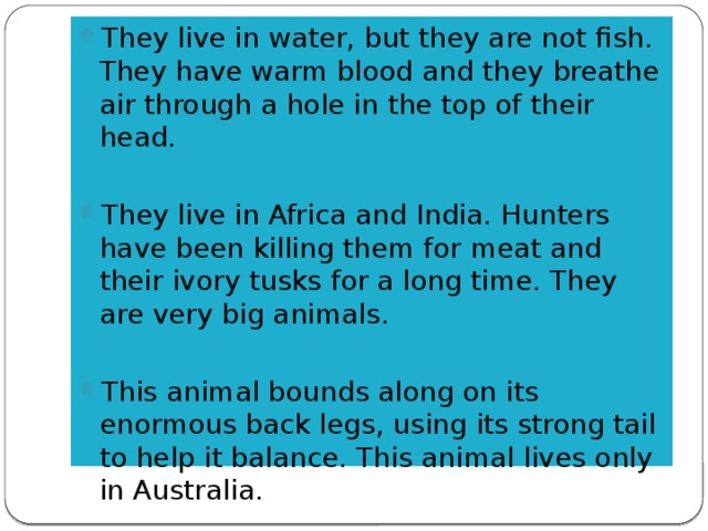 They live in water, but they are not fish. They have warm blood and they breathe air through a hole in the top of their head. They live in Africa and India. Hunters have been killing them for meat and their ivory tusks for a long time. They are very big animals. This animal bounds along on its enormous back legs, using its strong tail to help it balance. This animal lives only in Australia.