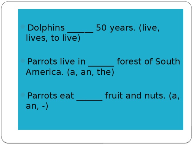 Dolphins ______ 50 years. (live, lives, to live) Parrots live in ______ forest of South America. (a, an, the) Parrots eat ______ fruit and nuts. (a, an, -)