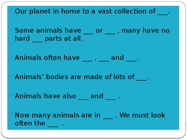 Our planet in home to a vast collection of ___. Some animals have ___ or ___ , many have no hard ___ parts at all. Animals often have ___ , ___ and ___. Animals’ bodies are made of lots of ___. Animals have also ___ and ___ . Now many animals are in ___ . We must look often the ___ .