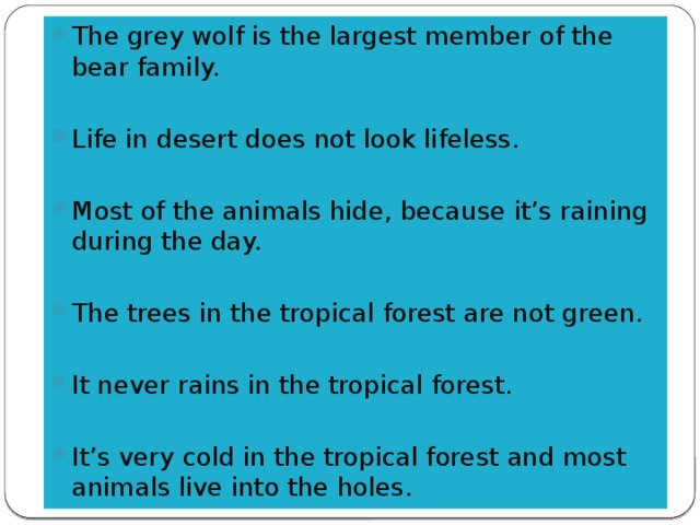 The grey wolf is the largest member of the bear family. Life in desert does not look lifeless. Most of the animals hide, because it’s raining during the day. The trees in the tropical forest are not green. It never rains in the tropical forest. It’s very cold in the tropical forest and most animals live into the holes.