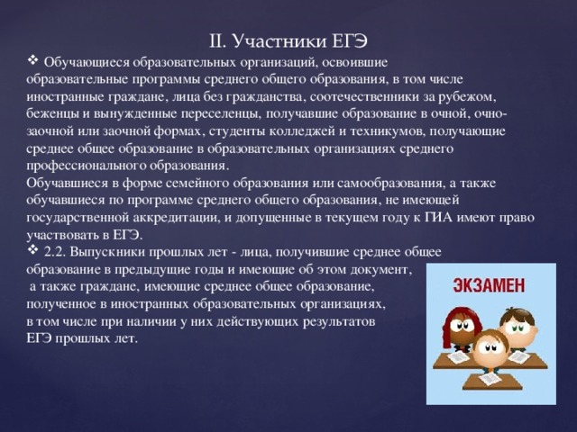 II. Участники ЕГЭ Обучающиеся образовательных организаций, освоившие образовательные программы среднего общего образования, в том числе иностранные граждане, лица без гражданства, соотечественники за рубежом, беженцы и вынужденные переселенцы, получавшие образование в очной, очно-заочной или заочной формах, студенты колледжей и техникумов, получающие среднее общее образование в образовательных организациях среднего профессионального образования. Обучавшиеся в форме семейного образования или самообразования, а также обучавшиеся по программе среднего общего образования, не имеющей государственной аккредитации, и допущенные в текущем году к ГИА имеют право участвовать в ЕГЭ. 2.2. Выпускники прошлых лет - лица, получившие среднее общее образование в предыдущие годы и имеющие об этом документ,  а также граждане, имеющие среднее общее образование, полученное в иностранных образовательных организациях, в том числе при наличии у них действующих результатов ЕГЭ прошлых лет.