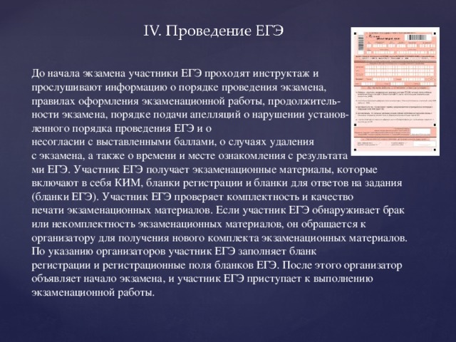 До начала экзамена участники ЕГЭ проходят инструктаж и прослушивают информацию о порядке проведения экзамена, правилах оформления экзаменационной работы, продолжитель- ности экзамена, порядке подачи апелляций о нарушении установ- ленного порядка проведения ЕГЭ и о несогласии с выставленными баллами, о случаях удаления с экзамена, а также о времени и месте ознакомления с результата ми ЕГЭ. Участник ЕГЭ получает экзаменационные материалы, которые включают в себя КИМ, бланки регистрации и бланки для ответов на задания (бланки ЕГЭ). Участник ЕГЭ проверяет комплектность и качество печати экзаменационных материалов. Если участник ЕГЭ обнаруживает брак или некомплектность экзаменационных материалов, он обращается к организатору для получения нового комплекта экзаменационных материалов. По указанию организаторов участник ЕГЭ заполняет бланк регистрации и регистрационные поля бланков ЕГЭ. После этого организатор объявляет начало экзамена, и участник ЕГЭ приступает к выполнению экзаменационной работы.