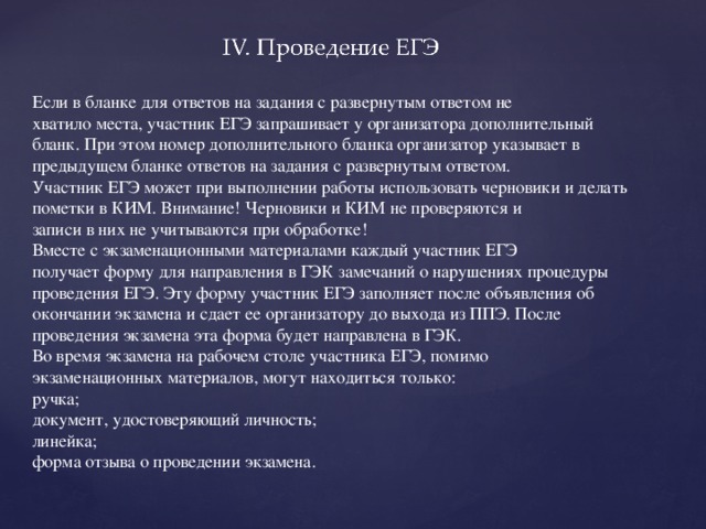 Если в бланке для ответов на задания с развернутым ответом не хватило места, участник ЕГЭ запрашивает у организатора дополнительный бланк. При этом номер дополнительного бланка организатор указывает в предыдущем бланке ответов на задания с развернутым ответом. Участник ЕГЭ может при выполнении работы использовать черновики и делать пометки в КИМ. Внимание! Черновики и КИМ не проверяются и записи в них не учитываются при обработке! Вместе с экзаменационными материалами каждый участник ЕГЭ получает форму для направления в ГЭК замечаний о нарушениях процедуры проведения ЕГЭ. Эту форму участник ЕГЭ заполняет после объявления об окончании экзамена и сдает ее организатору до выхода из ППЭ. После проведения экзамена эта форма будет направлена в ГЭК. Во время экзамена на рабочем столе участника ЕГЭ, помимо экзаменационных материалов, могут находиться только: ручка; документ, удостоверяющий личность; линейка; форма отзыва о проведении экзамена.