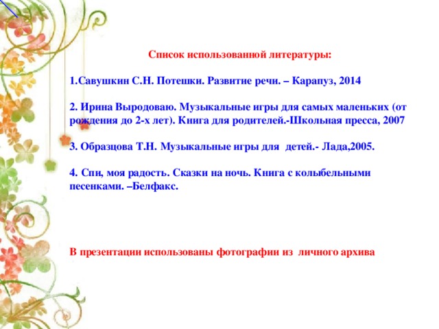 Список использованной литературы: 1.Савушкин С.Н. Потешки. Развитие речи. – Карапуз, 2014  2. Ирина Выродоваю. Музыкальные игры для самых маленьких (от рождения до 2-х лет). Книга для родителей.-Школьная пресса, 2007   3. Образцова Т.Н. Музыкальные игры для детей.- Лада,2005.  4.  Спи, моя радость. Сказки на ночь. Книга с колыбельными песенками. –Белфакс.     В презентации использованы фотографии из личного архива