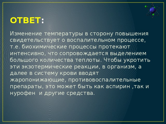 ОТВЕТ : Изменение температуры в сторону повышения свидетельствует о воспалительном процессе, т.е. биохимические процессы протекают интенсивно, что сопровождается выделением большого количества теплоты. Чтобы укротить эти экзотермические реакции, в организм, а далее в систему крови вводят жаропонижающие, противовоспалительные препараты, это может быть как аспирин ,так и нурофен и другие средства.