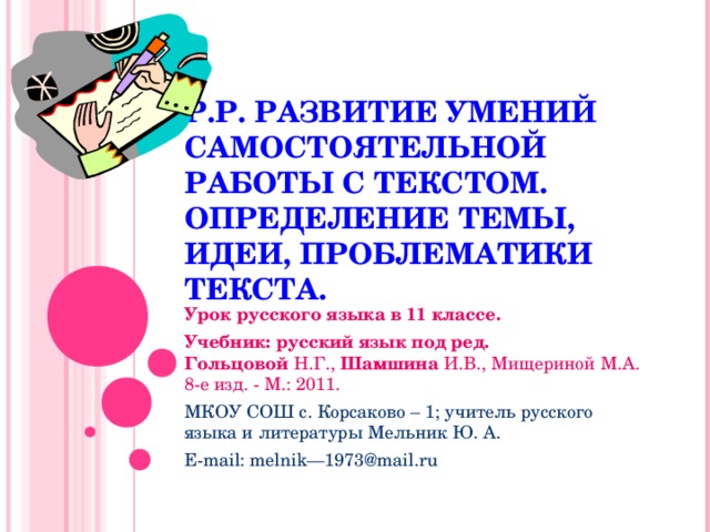 Р.Р. РАЗВИТИЕ УМЕНИЙ САМОСТОЯТЕЛЬНОЙ РАБОТЫ С ТЕКСТОМ. ОПРЕДЕЛЕНИЕ ТЕМЫ, ИДЕИ, ПРОБЛЕМАТИКИ ТЕКСТА. Урок русского языка в 11 классе. Учебник: русский язык под ред. Гольцовой  Н.Г.,  Шамшина  И.В., Мищериной М.А. 8-е изд. - М.: 2011. МКОУ СОШ с. Корсаково – 1; учитель русского языка и литературы Мельник Ю. А. E-mail: melnik—1973@mail.ru