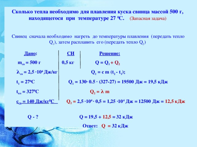 Сколько тепла необходимо для плавления куска свинца массой 500 г, находящегося при температуре 27 0 С. (Запасная задача)  Свинец сначала необходимо нагреть до температуры плавления (передать тепло Q 1 ) , затем расплавить его (передать тепло Q 2 )           Дано : СИ  Решение:  m св = 500 г 0,5 кг Q = Q 1 + Q 2  λ св = 2,5 ∙10 4 Дж/кг Q 1 = c m (t 2 - t 1 ) ; t 1 = 27 0 C  Q 1 = 130 ∙ 0.5 ∙ (327-27) = 19500 Дж = 19,5 кДж t пл = 3 27 0 C  Q 2 = λ m c св = 140 Дж/кг 0 C   Q 2 = 2,5 ∙10 4 ∙ 0,5 = 1,25 ∙10 4 Дж  = 12500 Дж = 12,5 кДж  Q - ? Q = 19 ,5 + 12,5 = 32 кДж  Ответ: Q = 32 кДж
