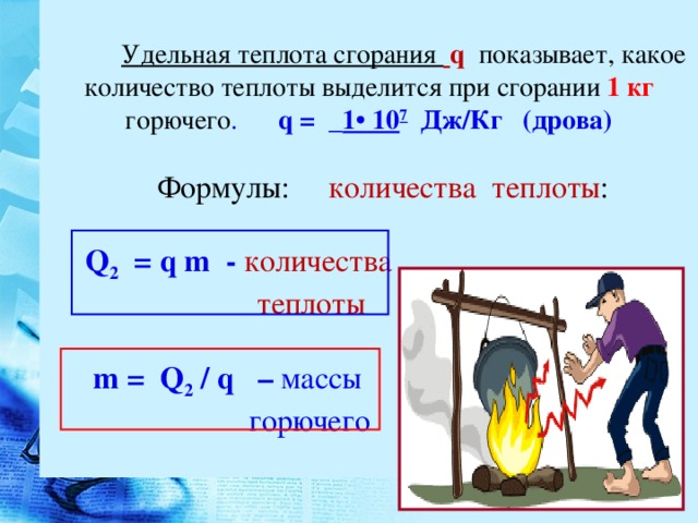 :  Удельная теплота сгорания  q  показывает, какое количество теплоты выделится при сгорании 1 кг горючего . q = _ 1• 10 7 Дж/Кг (дрова)  Формулы: количества теплоты :  Q 2 = q m - количества  теплоты     m = Q 2  / q – массы  горючего