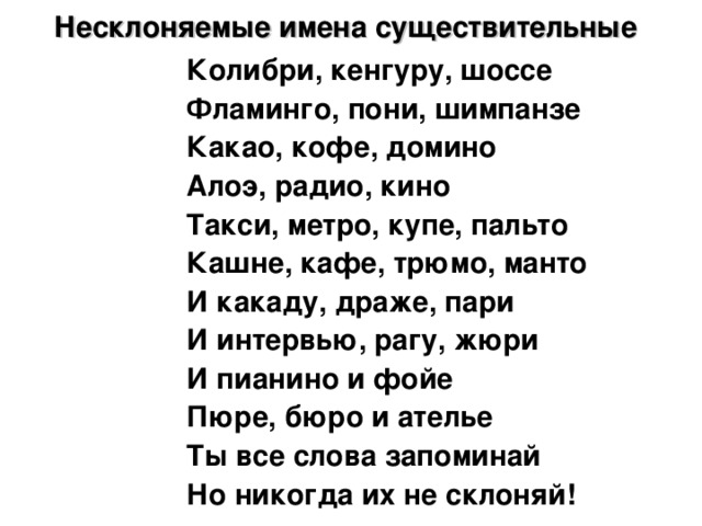 Несклоняемые имена существительные  Колибри, кенгуру, шоссе Фламинго, пони, шимпанзе Какао, кофе, домино Алоэ, радио, кино Такси, метро, купе, пальто Кашне, кафе, трюмо, манто И какаду, драже, пари И интервью, рагу, жюри И пианино и фойе Пюре, бюро и ателье Ты все слова запоминай Но никогда их не склоняй!