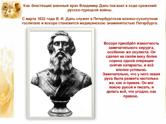 Как блестящий военный врач Владимир Даль показал в ходе сражений русско-турецкой войны.     С марта 1832 года В. И. Даль служит в Петербургском военно-сухопутном госпитале и вскоре становится медицинскою знаменитостью Петербурга.   Вскоре приобрёл известность замечательного хирурга, особенно же окулиста. Он сделал на своём веку более сорока одной операции снятия катаракты, и всё вполне успешно. Замечательно, что у него левая рука была развита настолько же, как и правая. Он мог левою рукой и писать, и делать всё, что угодно, как правою.