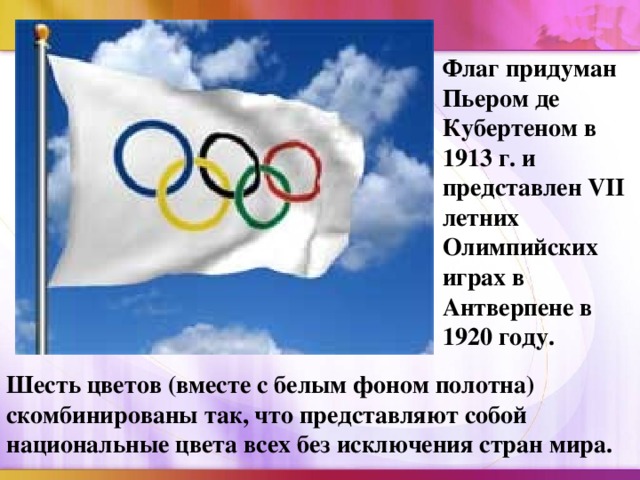 Флаг придуман Пьером де Кубертеном в 1913 г. и представлен VII летних Олимпийских играх в Антверпене в 1920 году. Шесть цветов (вместе с белым фоном полотна) скомбинированы так, что представляют собой национальные цвета всех без исключения стран мира.