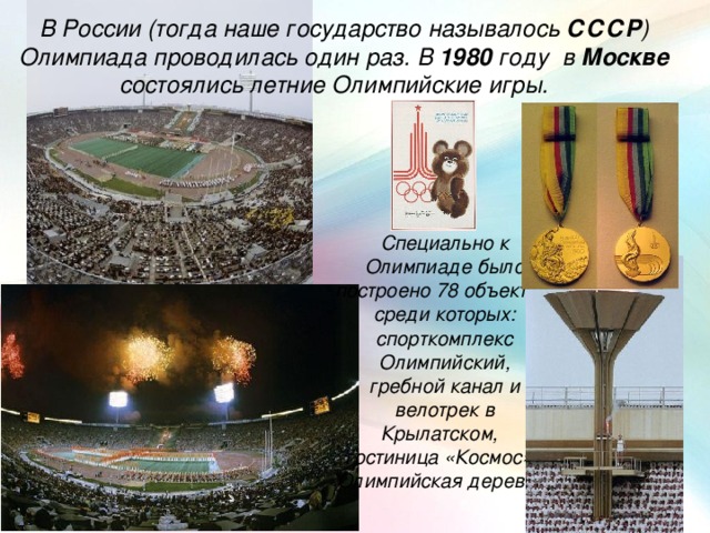 В России (тогда наше государство называлось СССР ) Олимпиада проводилась один раз. В 1980 году в Москве состоялись летние Олимпийские игры. Специально к Олимпиаде было построено 78 объектов, среди которых: спорткомплекс Олимпийский, гребной канал и велотрек в Крылатском, гостиница «Космос» , Олимпийская деревня .