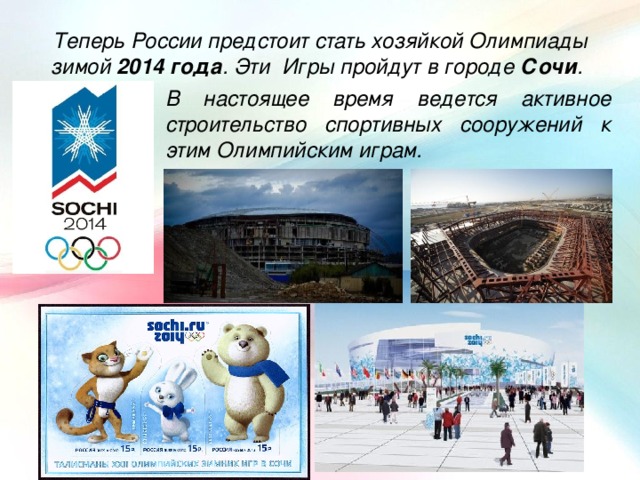 Теперь России предстоит стать хозяйкой Олимпиады зимой 2014 года . Эти Игры пройдут в городе Сочи . В настоящее время ведется активное строительство спортивных сооружений к этим Олимпийским играм.