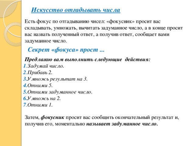 Искусство отгадывать числа Есть фокус по отгадыванию чисел: «фокусник» просит вас складывать, умножать, вычитать задуманное число, а в конце просит вас назвать полученный ответ, а получив ответ, сообщает вами задуманное число. Секрет «фокуса» прост ...  Предлагаю вам выполнить следующие действия: 1 . Задумай число. 2 . Прибавь 2. 3. Умножь результат на 3. 4. Отними 5. 5. Отними задуманное число. 6. Умножь на 2. 7 . Отними 1. Затем, фокусник просит вас сообщить окончательный результат и, получив его, моментально называет  задуманное число.