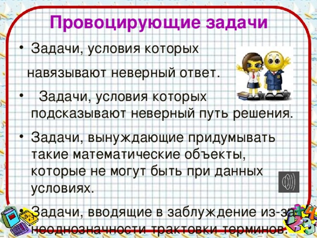 Провоцирующие задачи Задачи, условия которых  навязывают неверный ответ.  Задачи, условия которых подсказывают неверный путь решения. Задачи, вынуждающие придумывать такие математические объекты, которые не могут быть при данных условиях. Задачи, вводящие в заблуждение из-за неоднозначности трактовки терминов.